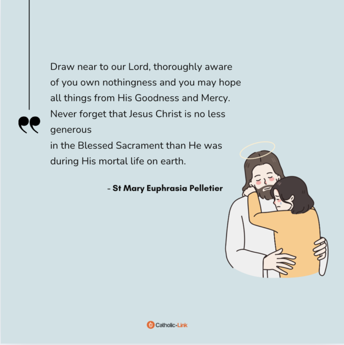 “Draw near to our Lord, thoroughly aware
of you own nothingness and you may hope
all things from His Goodness and Mercy.
Never forget that Jesus Christ is no less generous
in the Blessed Sacrament than He was
during His mortal life on earth.” - St Mary Euphrasia Pelletier 
